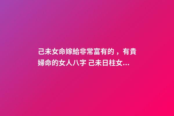 己未女命嫁給非常富有的，有貴婦命的女人八字 己未日柱女命另一半多大